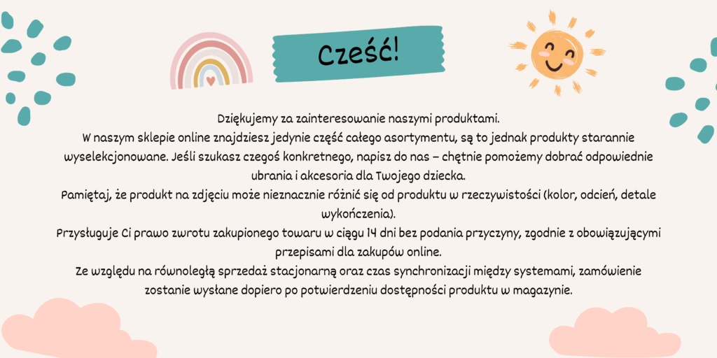 Dziękujemy za zainteresowanie naszymi produktami. W naszym sklepie online znajdziesz jedynie część całego asortymentu, są to jednak produkty starannie wyselekcjonowane. Jeśli szukasz czegoś konkretnego, napisz do nas – chętnie pomożemy dobrać odpowiednie ubrania i akcesoria dla Twojego dziecka. Pamiętaj, że produkt na zdjęciu może nieznacznie różnić się od produktu w rzeczywistości (kolor, odcień, detale wykończenia). Przysługuje Ci prawo zwrotu zakupionego towaru w ciągu 14 dni bez podania przyczyny, zgodnie z obowiązującymi przepisami dla zakupów online. Ze względu na równoległą sprzedaż stacjonarną oraz czas synchronizacji między systemami, zamówienie zostanie wysłane dopiero po potwierdzeniu dostępności produktu w magazynie.